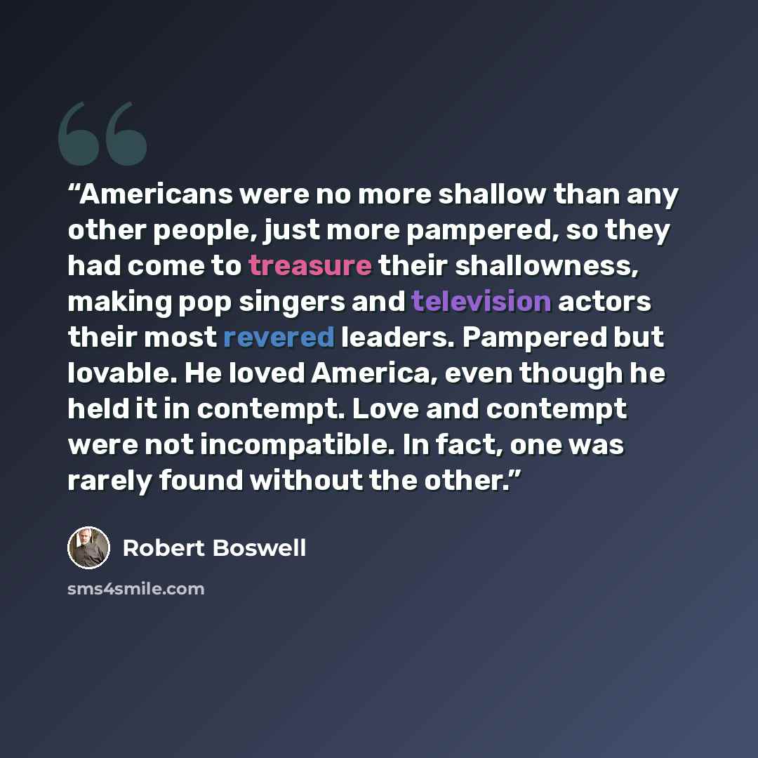 “Americans were no more shallow than any other people, just more pampered, so they had come to treasure their shallowness, making pop singers and television actors their most revered leaders. Pampered but lovable. He loved America, even though he held it in contempt. Love and contempt were not…” quote by Robert Boswell