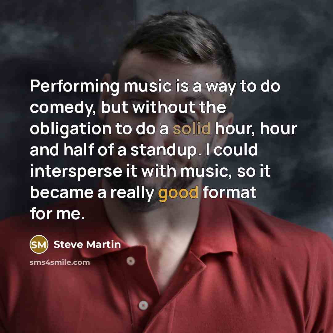 “Performing music is a way to do comedy, but without the obligation to do a solid hour, hour and half of a standup. I could intersperse it with music, so it became a really good format for me.” quote by Steve Martin