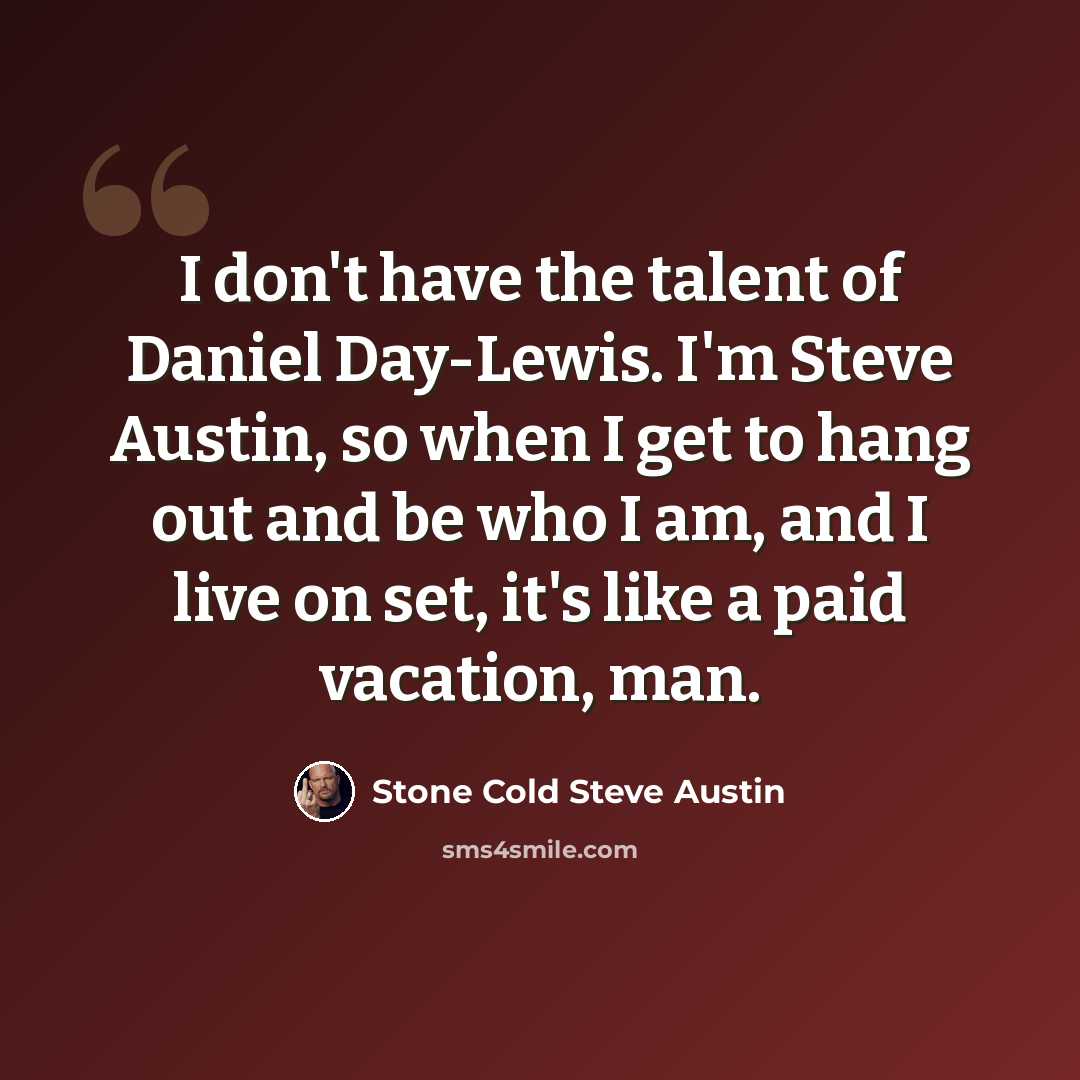 “I don't have the talent of Daniel Day-Lewis. I'm Steve Austin, so when I get to hang out and be who I am, and I live on set, it's like a paid vacation, man.” quote by Stone Cold Steve Austin