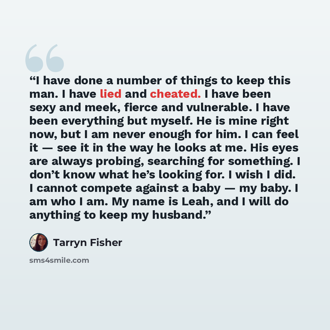 “I have done a number of things to keep this man. I have lied and cheated. I have been sexy and meek, fierce and vulnerable. I have been everything but myself. He is mine right now, but I am never enough for him. I can feel it — see it in the way he looks at me. His eyes are always probing…” quote by Tarryn Fisher