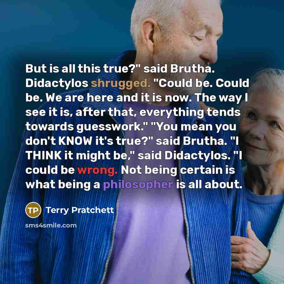 “But is all this true?" said Brutha. Didactylos shrugged. "Could be. Could be. We are here and it is now. The way I see it is, after that, everything tends towards guesswork." "You mean you don't KNOW it's true?" said Brutha. "I THINK it might be," said Didactylos. "I could be wrong. Not being…” quote by Terry Pratchett