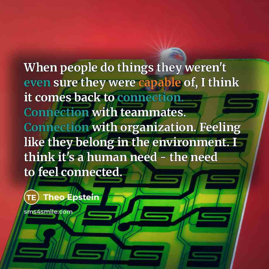 “When people do things they weren't even sure they were capable of, I think it comes back to connection. Connection with teammates. Connection with organization. Feeling like they belong in the environment. I think it's a human need - the need to feel connected.” quote by Theo Epstein