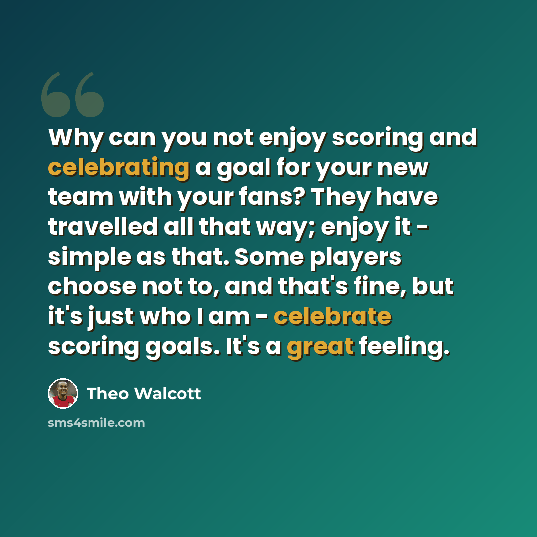 “Why can you not enjoy scoring and celebrating a goal for your new team with your fans? They have travelled all that way; enjoy it - simple as that. Some players choose not to, and that's fine, but it's just who I am - celebrate scoring goals. It's a great feeling.” quote by Theo Walcott