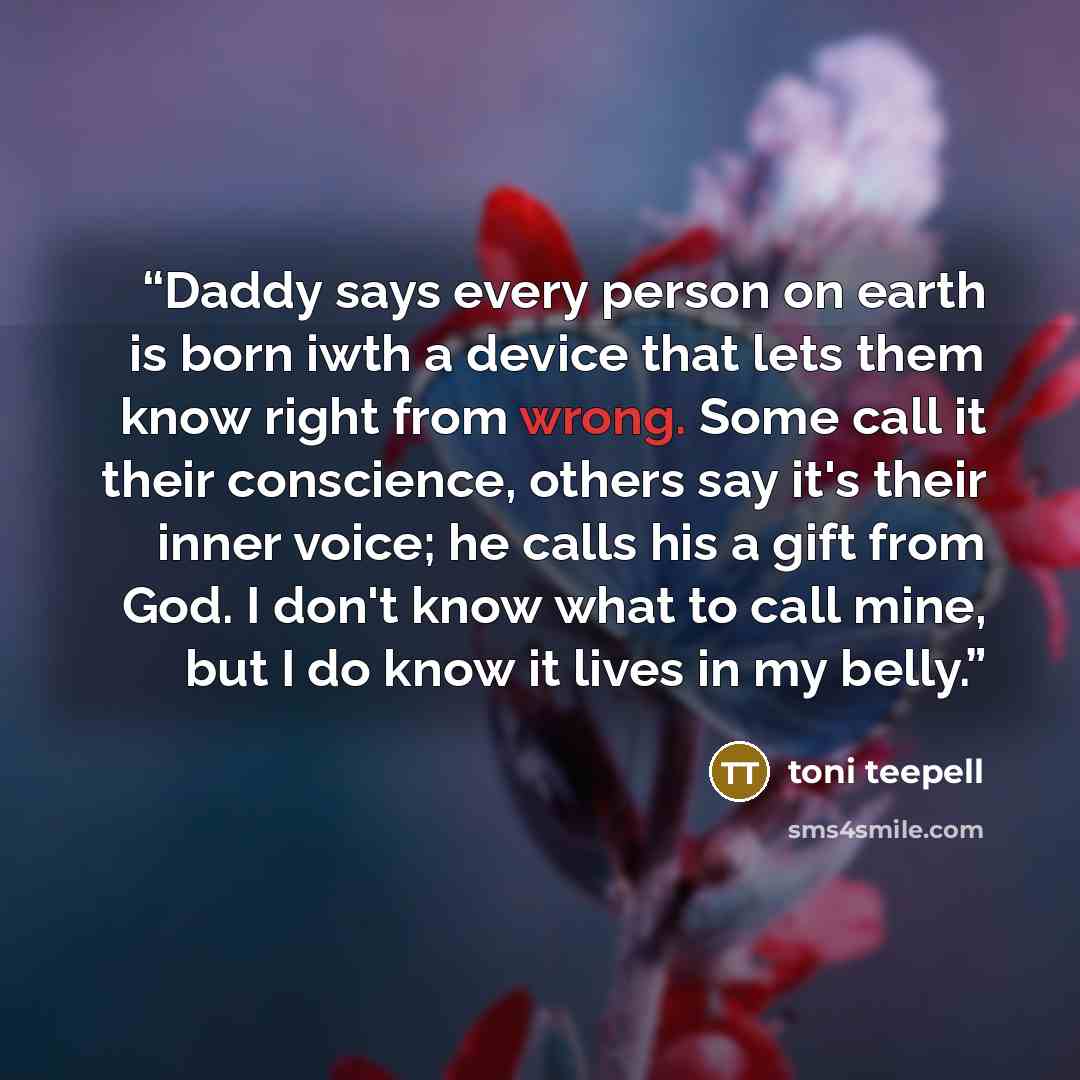 “Daddy says every person on earth is born iwth a device that lets them know right from wrong. Some call it their conscience, others say it's their inner voice; he calls his a gift from God. I don't know what to call mine, but I do know it lives in my belly.” quote by Toni Teepell