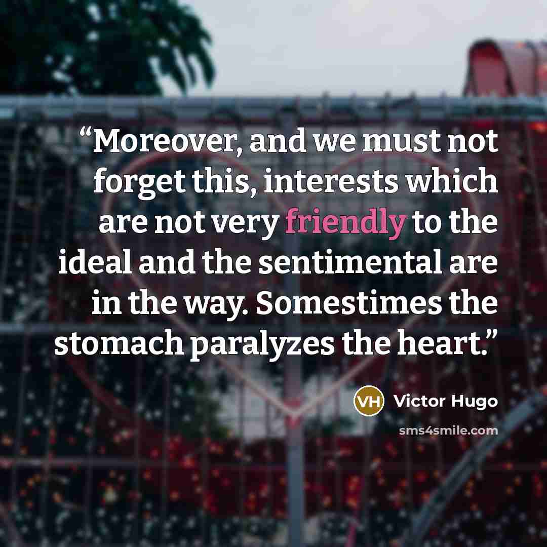 “Moreover, and we must not forget this, interests which are not very friendly to the ideal and the sentimental are in the way. Somestimes the stomach paralyzes the heart.” quote by Victor Hugo