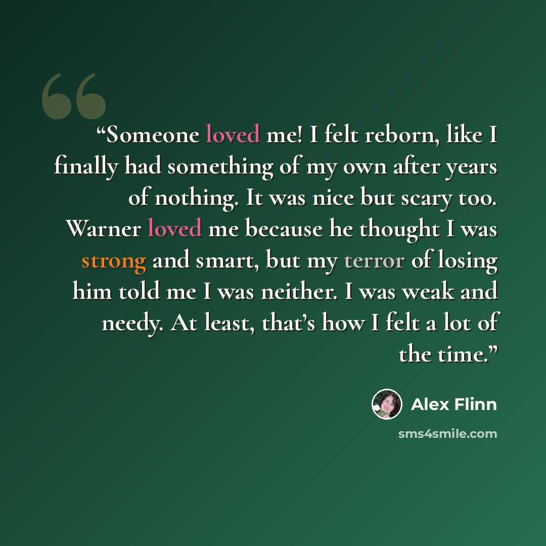 “Someone loved me! I felt reborn, like I finally had something of my own after years of nothing. It was nice but scary too. Warner loved me because he thought I was strong and smart, but my terror of losing him told me I was neither. I was weak and needy. At least, that’s how I felt a lot of the…” quote by Alex Flinn
