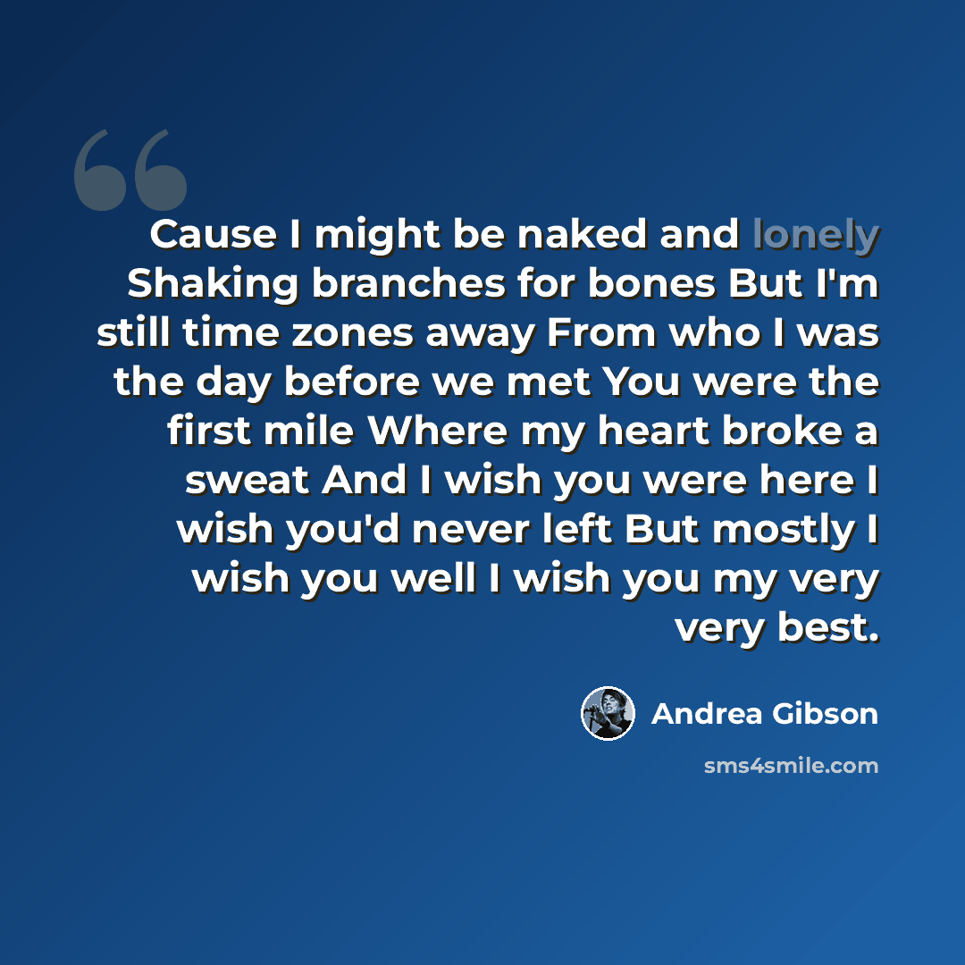 “Cause I might be naked and lonely Shaking branches for bones But I'm still time zones away From who I was the day before we met You were the first mile Where my heart broke a sweat And I wish you were here I wish you'd never left But mostly I wish you well I wish you my very very best.” quote by Andrea Gibson