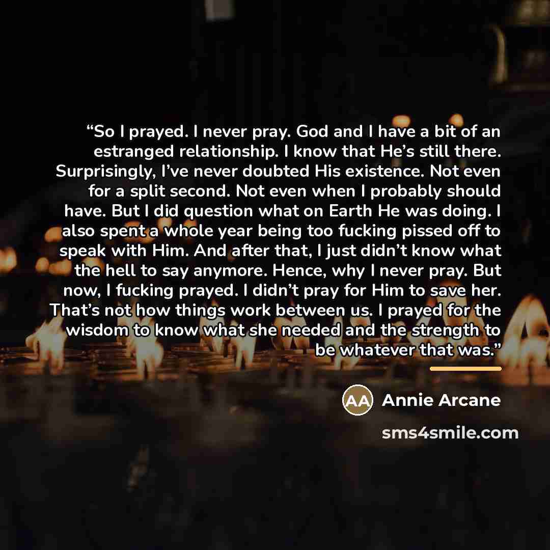 “So I prayed. I never pray. God and I have a bit of an estranged relationship. I know that He’s still there. Surprisingly, I’ve never doubted His existence. Not even for a split second. Not even when I probably should have. But I did question what on Earth He was doing. I also spent a whole year…” quote by Annie Arcane