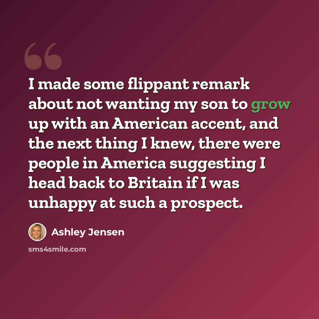 “I made some flippant remark about not wanting my son to grow up with an American accent, and the next thing I knew, there were people in America suggesting I head back to Britain if I was unhappy at such a prospect.” quote by Ashley Jensen