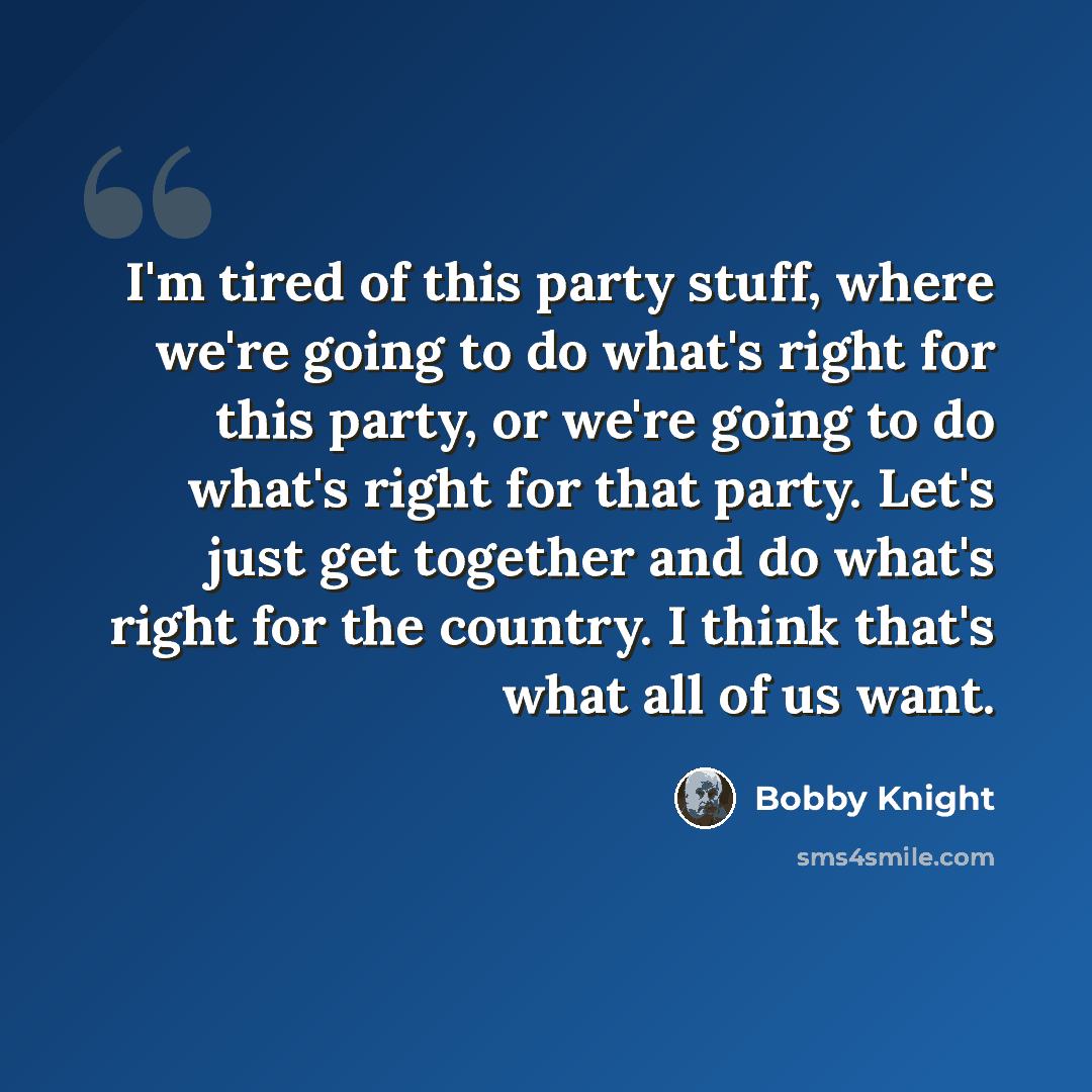 “I'm tired of this party stuff, where we're going to do what's right for this party, or we're going to do what's right for that party. Let's just get together and do what's right for the country. I think that's what all of us want.” quote by Bobby Knight