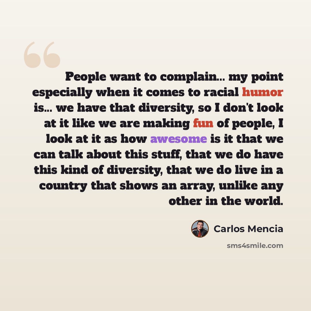 “People want to complain... my point especially when it comes to racial humor is... we have that diversity, so I don't look at it like we are making fun of people, I look at it as how awesome is it that we can talk about this stuff, that we do have this kind of diversity, that we do live in a…” quote by Carlos Mencia