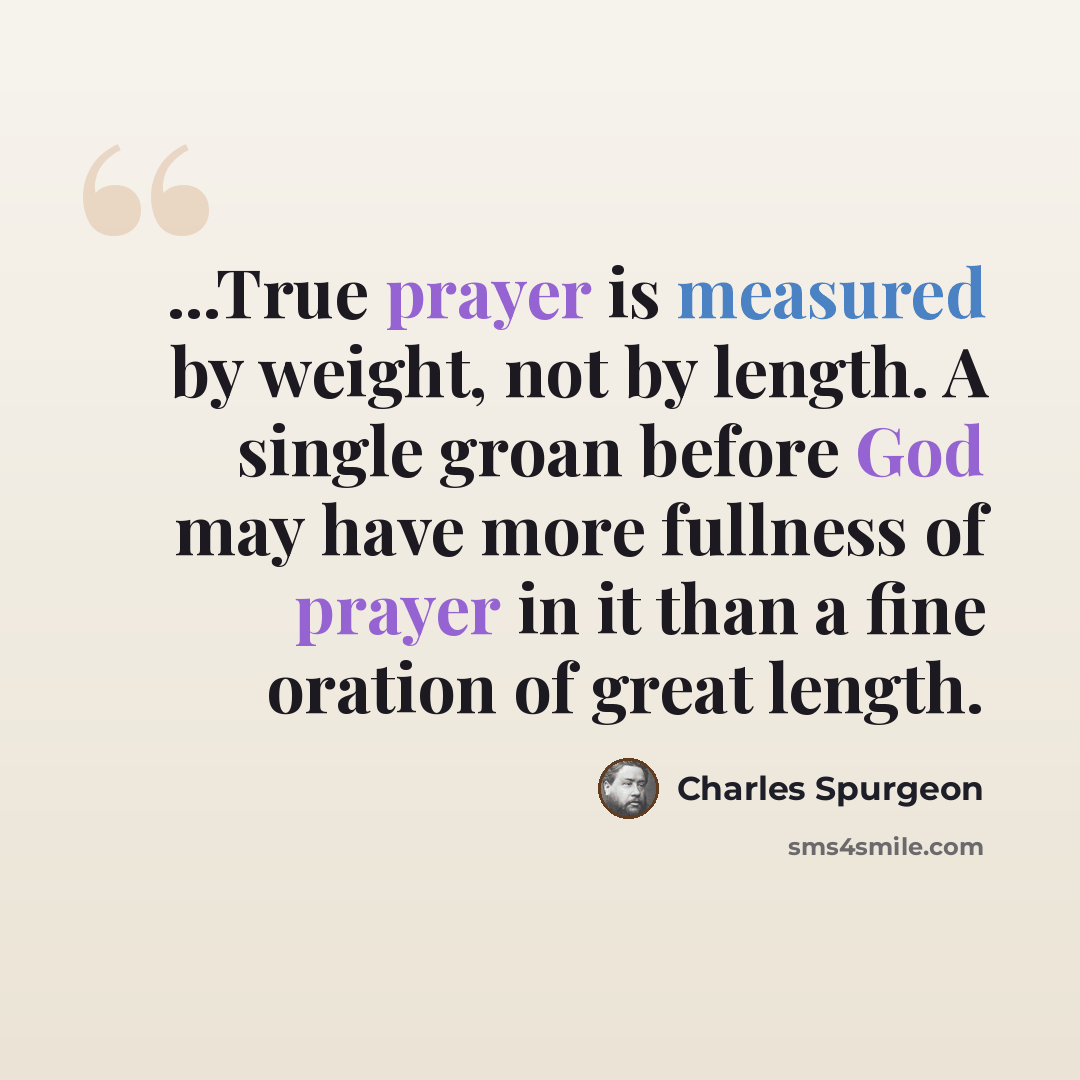 “...True prayer is measured by weight, not by length. A single groan before God may have more fullness of prayer in it than a fine oration of great length.” quote by Charles Spurgeon