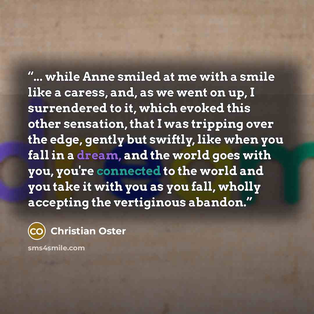 “... while Anne smiled at me with a smile like a caress, and, as we went on up, I surrendered to it, which evoked this other sensation, that I was tripping over the edge, gently but swiftly, like when you fall in a dream, and the world goes with you, you're connected to the world and you take it…” quote by Christian Oster