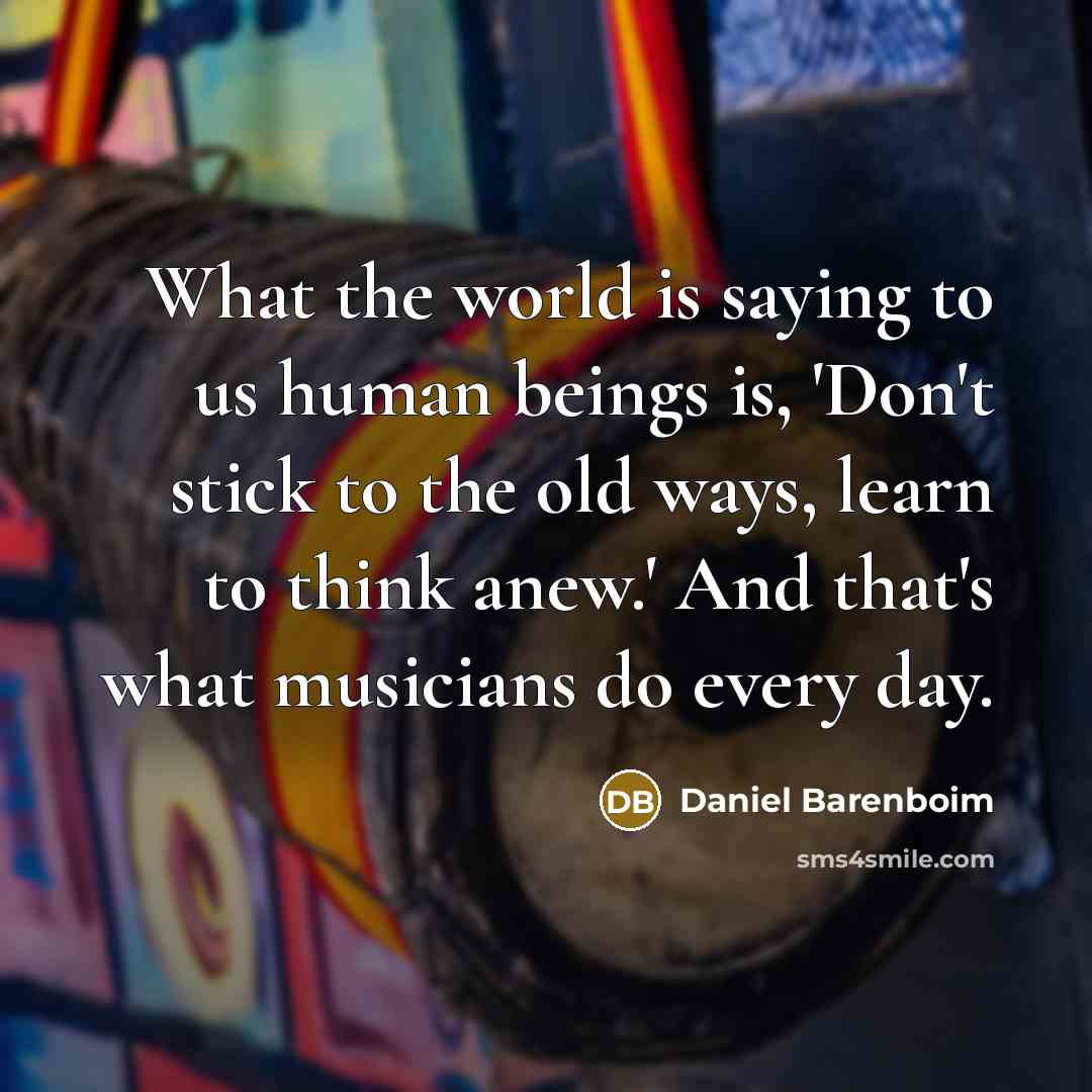 “What the world is saying to us human beings is, 'Don't stick to the old ways, learn to think anew.' And that's what musicians do every day.” quote by Daniel Barenboim