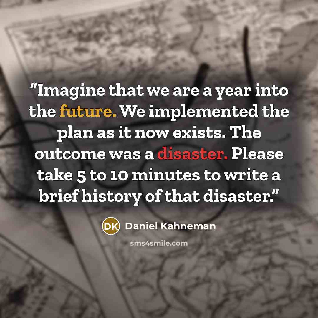 “Imagine that we are a year into the future. We implemented the plan as it now exists. The outcome was a disaster. Please take 5 to 10 minutes to write a brief history of that disaster.” quote by Daniel Kahneman
