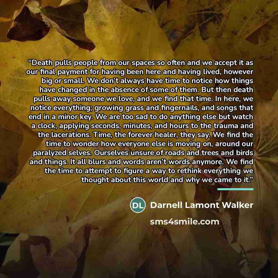 “Death pulls people from our spaces so often and we accept it as our final payment for having been here and having lived, however big or small. We don’t always have time to notice how things have changed in the absence of some of them. But then death pulls away someone we love, and we find that…” quote by Darnell Lamont Walker