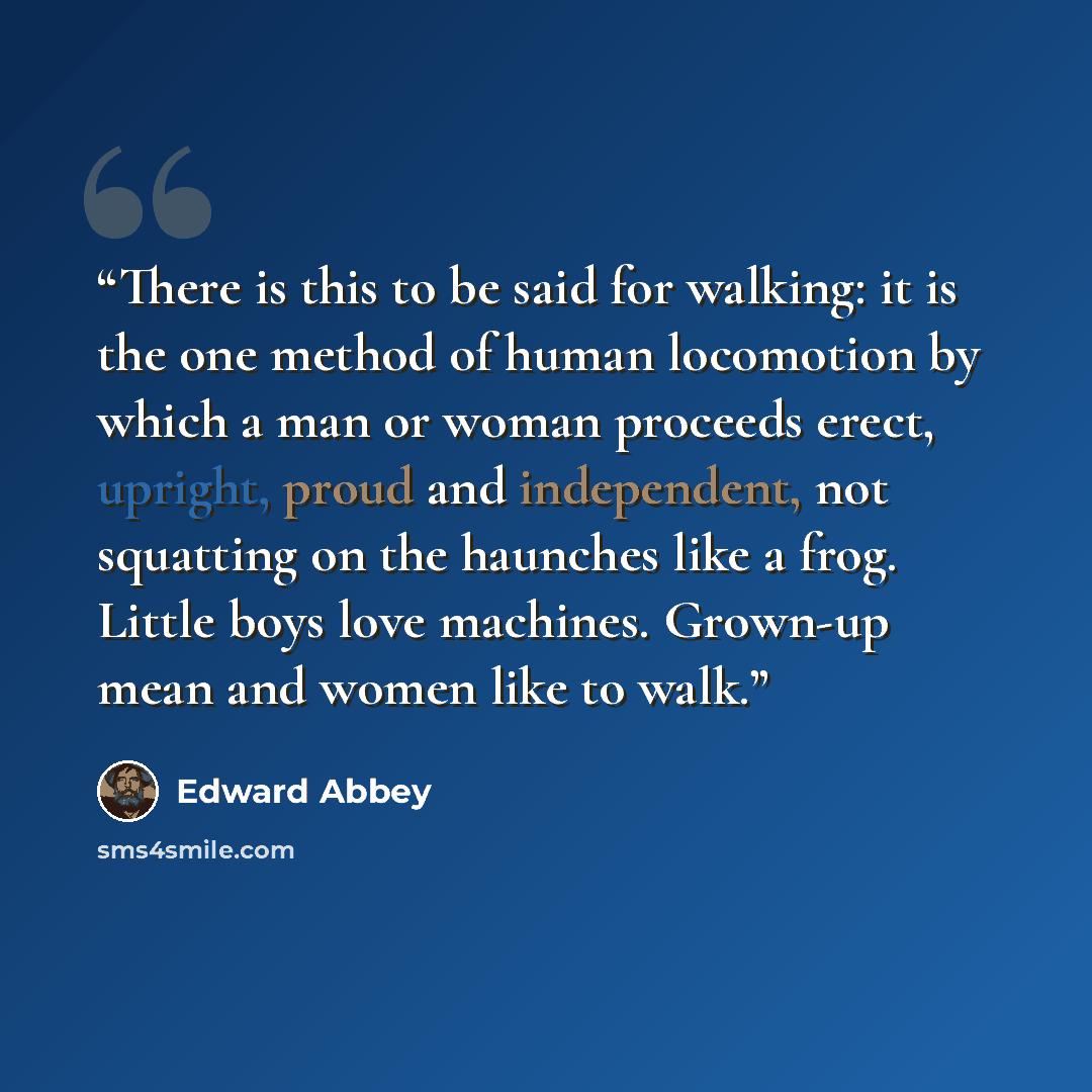 “There is this to be said for walking: it is the one method of human locomotion by which a man or woman proceeds erect, upright, proud and independent, not squatting on the haunches like a frog. Little boys love machines. Grown-up mean and women like to walk.” quote by Edward Abbey