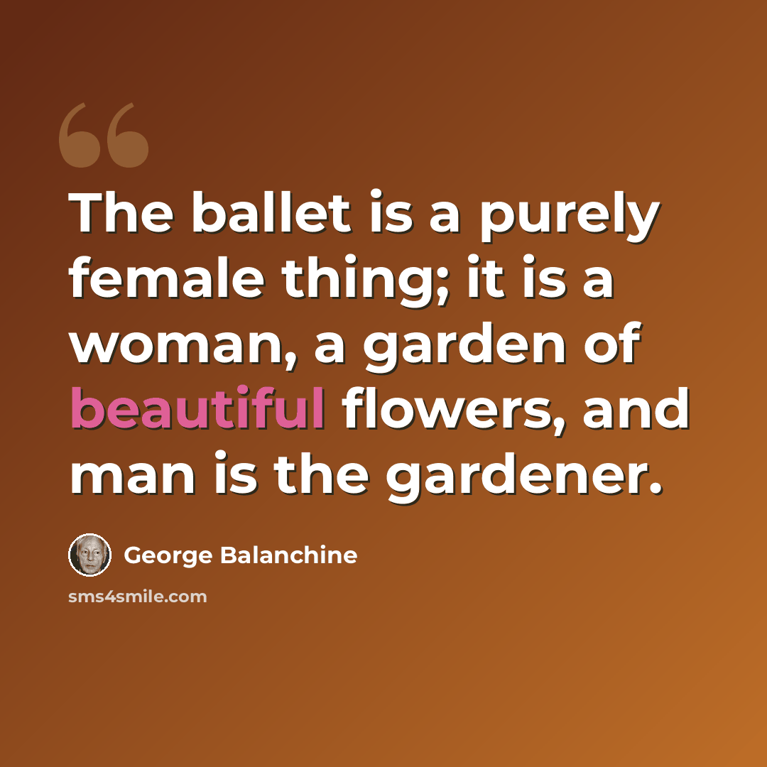 “The ballet is a purely female thing; it is a woman, a garden of beautiful flowers, and man is the gardener.” quote by George Balanchine