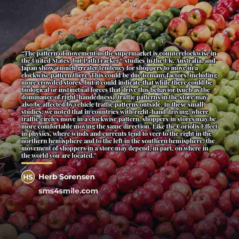 “The pattern of movement in the supermarket is counterclockwise in the United States, but PathTracker® studies in the UK, Australia, and Japan show a much greater tendency for shoppers to move in a clockwise pattern there. This could be due to many factors, including more crowded stores, but it…” quote by Herb Sorensen