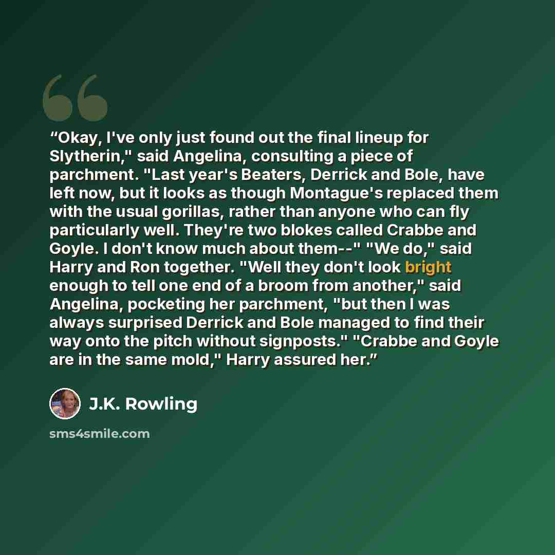 “Okay, I've only just found out the final lineup for Slytherin," said Angelina, consulting a piece of parchment. "Last year's Beaters, Derrick and Bole, have left now, but it looks as though Montague's replaced them with the usual gorillas, rather than anyone who can fly particularly well. They're…” quote by J.K. Rowling