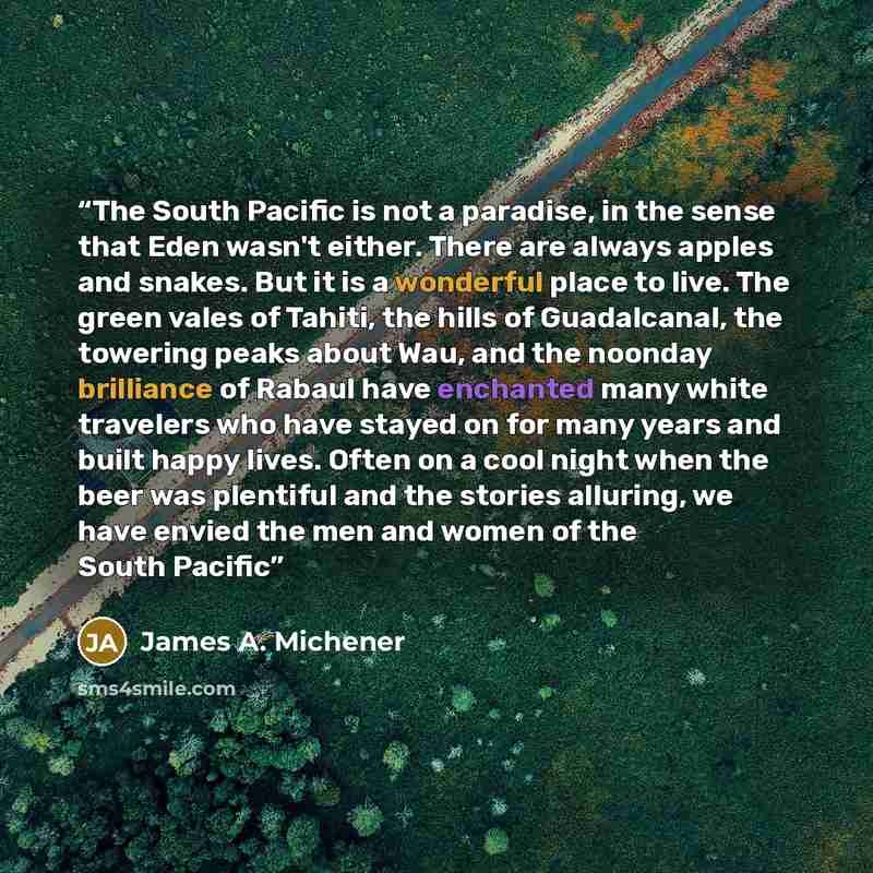 “The South Pacific is not a paradise, in the sense that Eden wasn't either. There are always apples and snakes. But it is a wonderful place to live. The green vales of Tahiti, the hills of Guadalcanal, the towering peaks about Wau, and the noonday brilliance of Rabaul have enchanted many white…” quote by James A. Michener