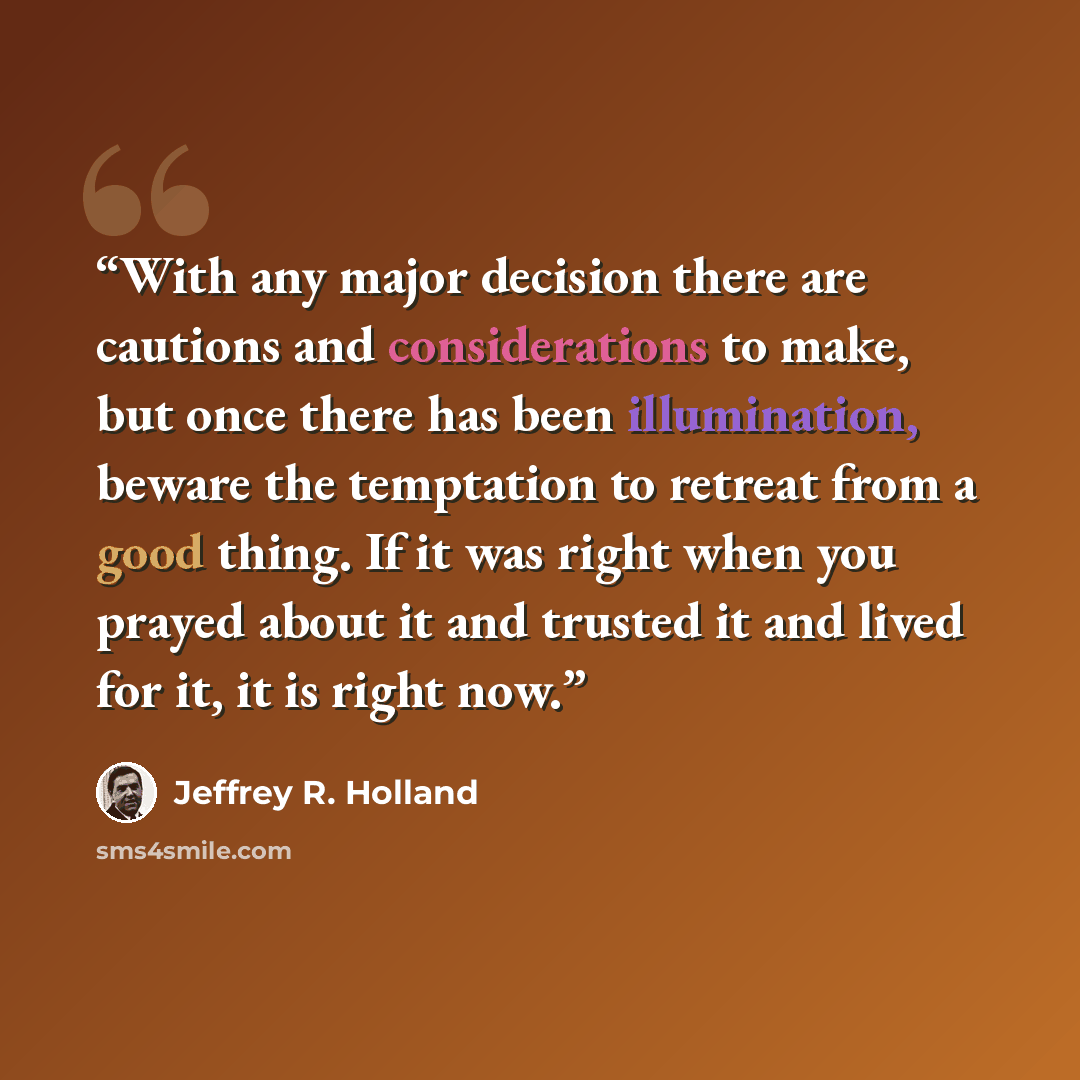 “With any major decision there are cautions and considerations to make, but once there has been illumination, beware the temptation to retreat from a good thing. If it was right when you prayed about it and trusted it and lived for it, it is right now.” quote by Jeffrey R. Holland