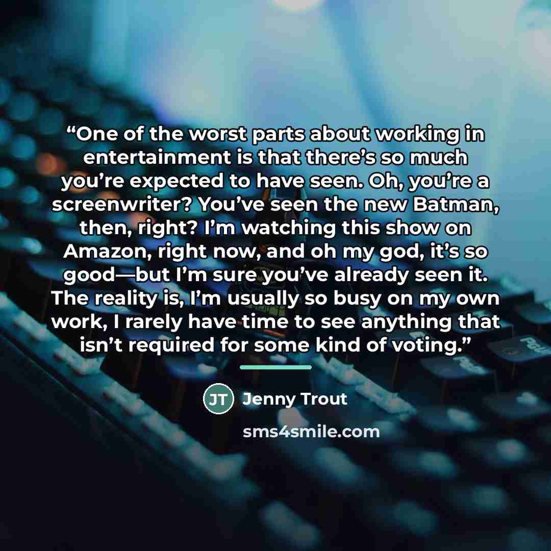 “One of the worst parts about working in entertainment is that there’s so much you’re expected to have seen. Oh, you’re a screenwriter? You’ve seen the new Batman, then, right? I’m watching this show on Amazon, right now, and oh my god, it’s so good—but I’m sure you’ve already seen it. The reality…” quote by Jenny Trout