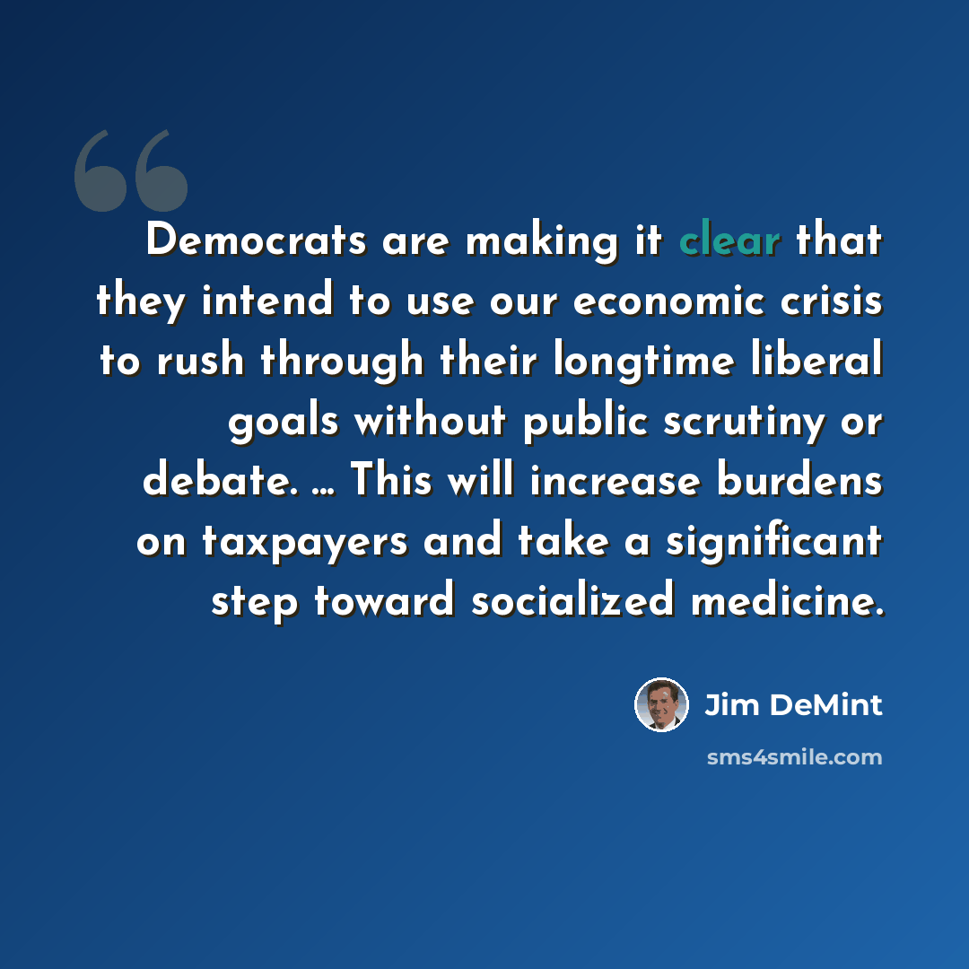 “Democrats are making it clear that they intend to use our economic crisis to rush through their longtime liberal goals without public scrutiny or debate. ... This will increase burdens on taxpayers and take a significant step toward socialized medicine.” quote by Jim DeMint