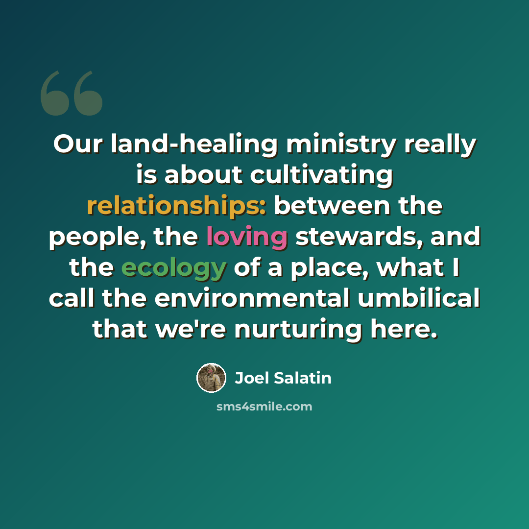“Our land-healing ministry really is about cultivating relationships: between the people, the loving stewards, and the ecology of a place, what I call the environmental umbilical that we're nurturing here.” quote by Joel Salatin