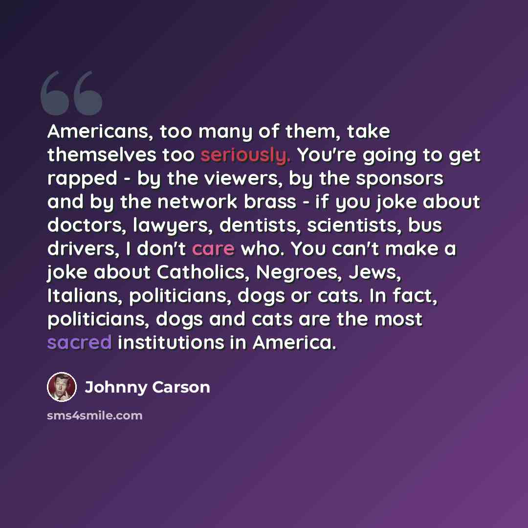 “Americans, too many of them, take themselves too seriously. You're going to get rapped - by the viewers, by the sponsors and by the network brass - if you joke about doctors, lawyers, dentists, scientists, bus drivers, I don't care who. You can't make a joke about Catholics, Negroes, Jews…” quote by Johnny Carson