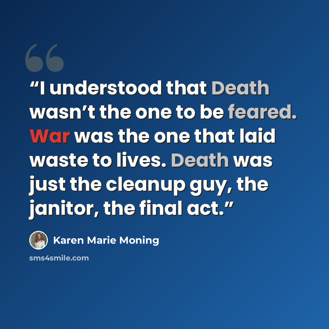 “I understood that Death wasn’t the one to be feared. War was the one that laid waste to lives. Death was just the cleanup guy, the janitor, the final act.” quote by Karen Marie Moning