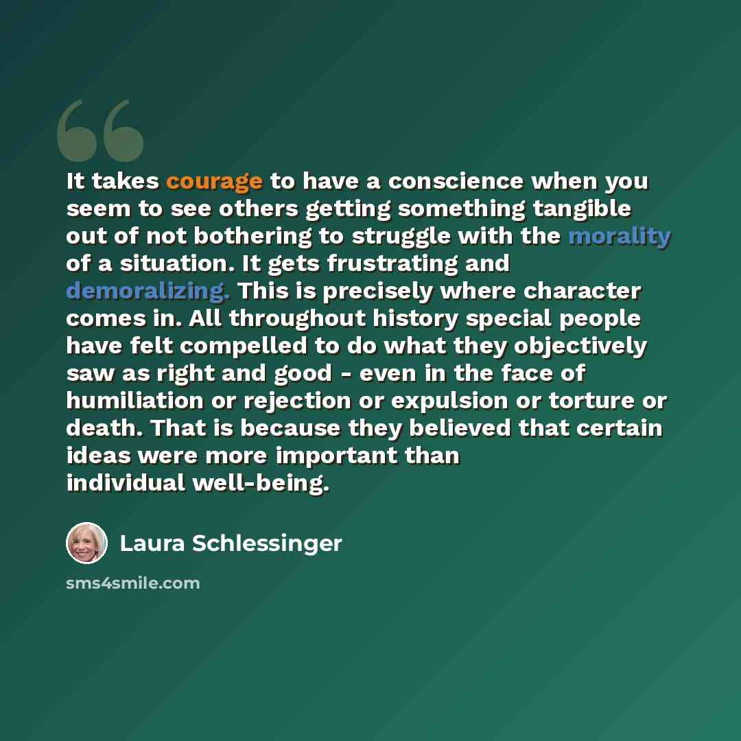 “It takes courage to have a conscience when you seem to see others getting something tangible out of not bothering to struggle with the morality of a situation. It gets frustrating and demoralizing. This is precisely where character comes in. All throughout history special people have felt…” quote by Laura Schlessinger