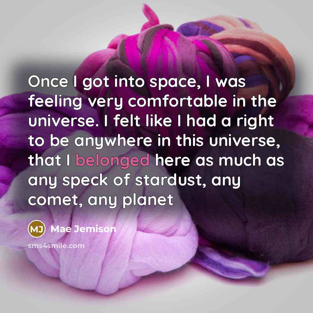 “Once I got into space, I was feeling very comfortable in the universe. I felt like I had a right to be anywhere in this universe, that I belonged here as much as any speck of stardust, any comet, any planet” quote by Mae Jemison