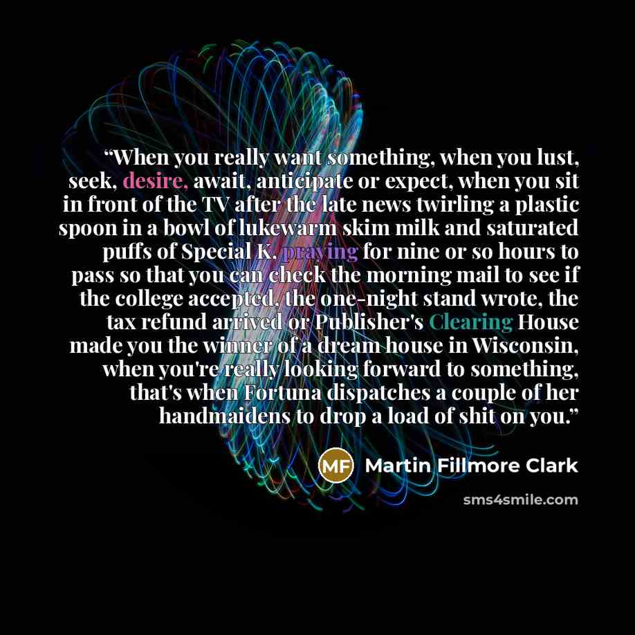 “When you really want something, when you lust, seek, desire, await, anticipate or expect, when you sit in front of the TV after the late news twirling a plastic spoon in a bowl of lukewarm skim milk and saturated puffs of Special K, praying for nine or so hours to pass so that you can check the…” quote by Martin Fillmore Clark