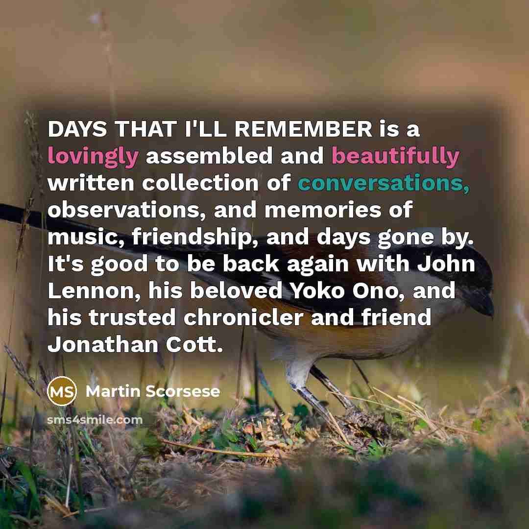“DAYS THAT I'LL REMEMBER is a lovingly assembled and beautifully written collection of conversations, observations, and memories of music, friendship, and days gone by. It's good to be back again with John Lennon, his beloved Yoko Ono, and his trusted chronicler and friend Jonathan Cott.” quote by Martin Scorsese