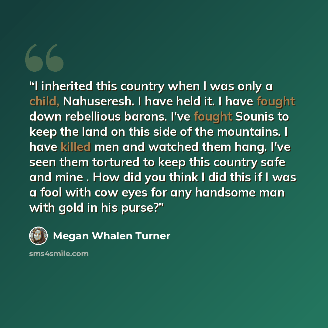 “I inherited this country when I was only a child, Nahuseresh. I have held it. I have fought down rebellious barons. I've fought Sounis to keep the land on this side of the mountains. I have killed men and watched them hang. I've seen them tortured to keep this country safe and mine . How did you…” quote by Megan Whalen Turner