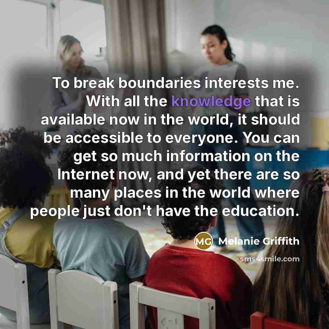 “To break boundaries interests me. With all the knowledge that is available now in the world, it should be accessible to everyone. You can get so much information on the Internet now, and yet there are so many places in the world where people just don't have the education.” quote by Melanie Griffith
