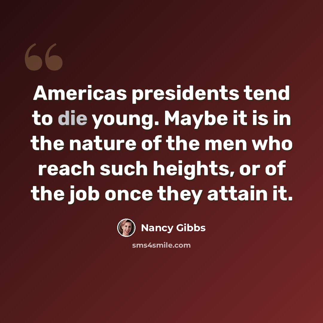 “Americas presidents tend to die young. Maybe it is in the nature of the men who reach such heights, or of the job once they attain it.” quote by Nancy Gibbs