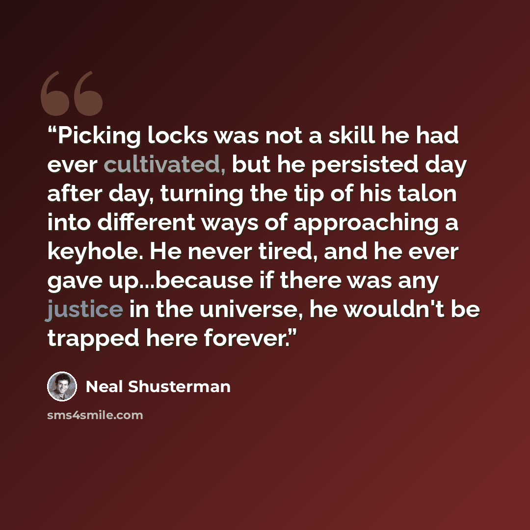 “Picking locks was not a skill he had ever cultivated, but he persisted day after day, turning the tip of his talon into different ways of approaching a keyhole. He never tired, and he ever gave up...because if there was any justice in the universe, he wouldn't be trapped here forever.” quote by Neal Shusterman