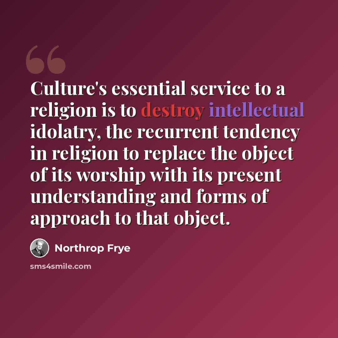 “Culture's essential service to a religion is to destroy intellectual idolatry, the recurrent tendency in religion to replace the object of its worship with its present understanding and forms of approach to that object.” quote by Northrop Frye