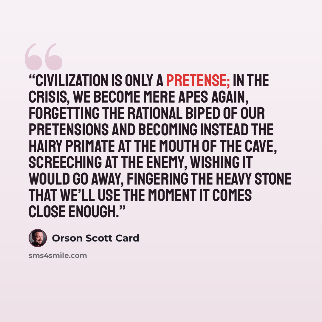 “Civilization is only a pretense; in the crisis, we become mere apes again, forgetting the rational biped of our pretensions and becoming instead the hairy primate at the mouth of the cave, screeching at the enemy, wishing it would go away, fingering the heavy stone that we’ll use the moment it…” quote by Orson Scott Card
