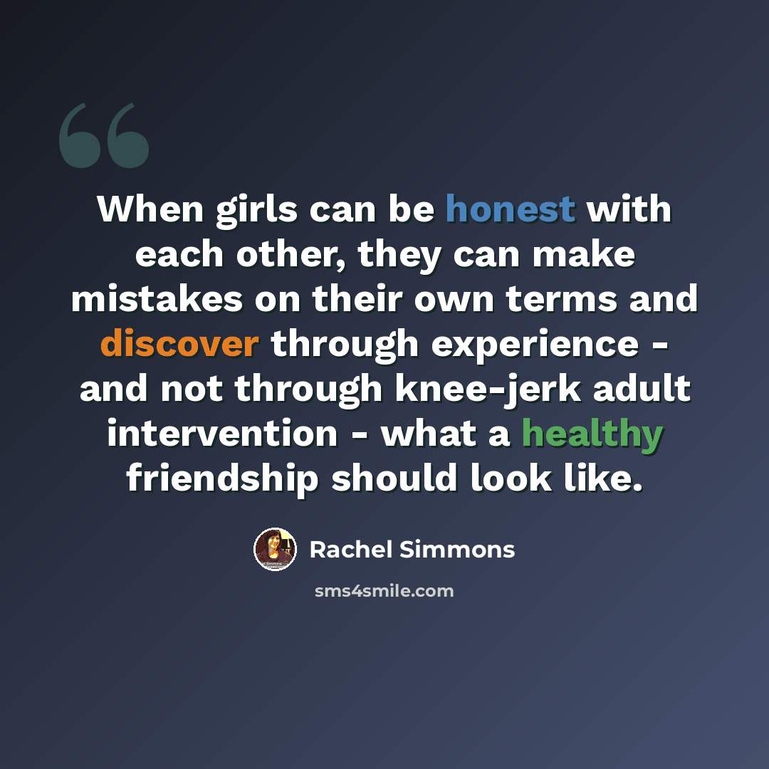 “When girls can be honest with each other, they can make mistakes on their own terms and discover through experience - and not through knee-jerk adult intervention - what a healthy friendship should look like.” quote by Rachel Simmons