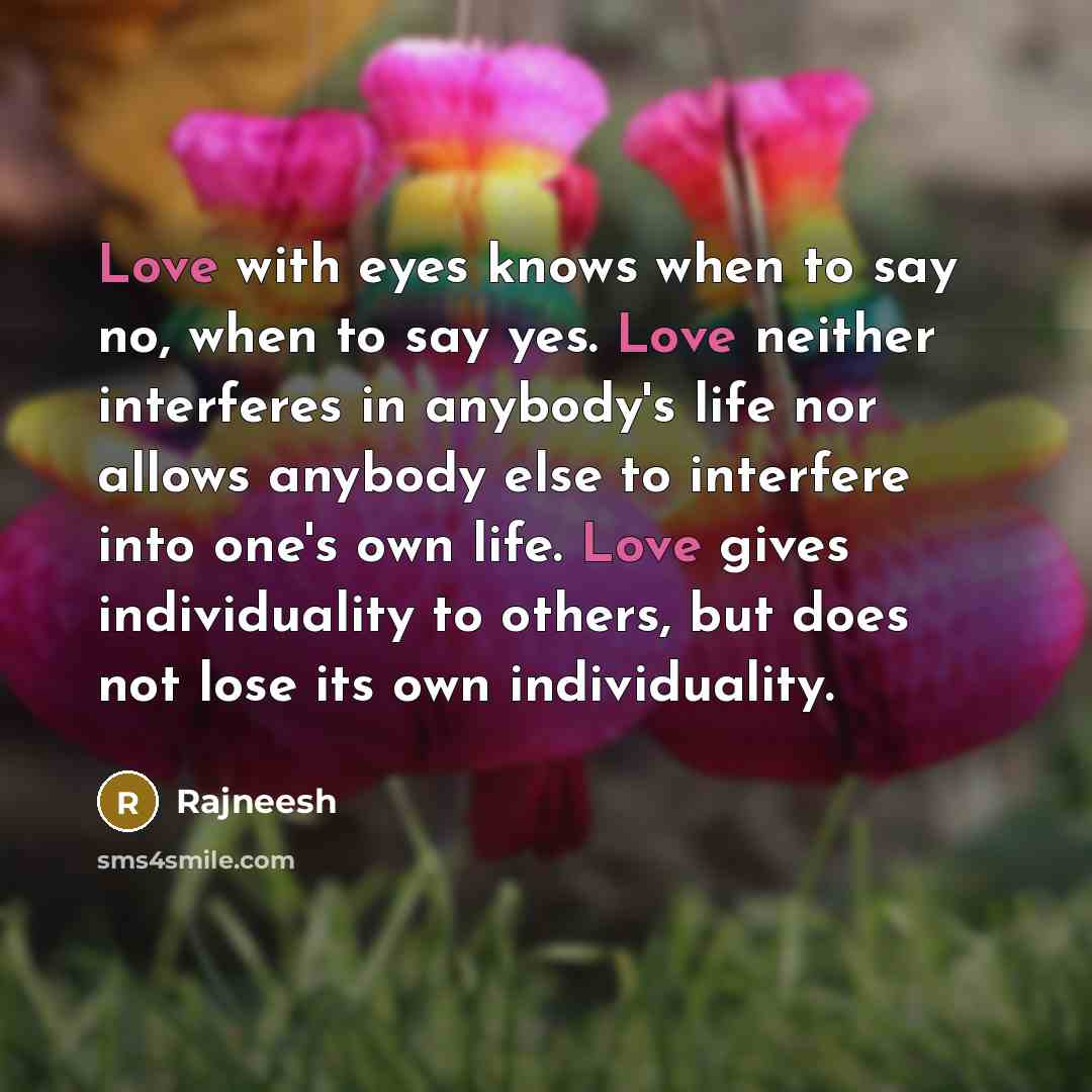 “Love with eyes knows when to say no, when to say yes. Love neither interferes in anybody's life nor allows anybody else to interfere into one's own life. Love gives individuality to others, but does not lose its own individuality.” quote by Rajneesh