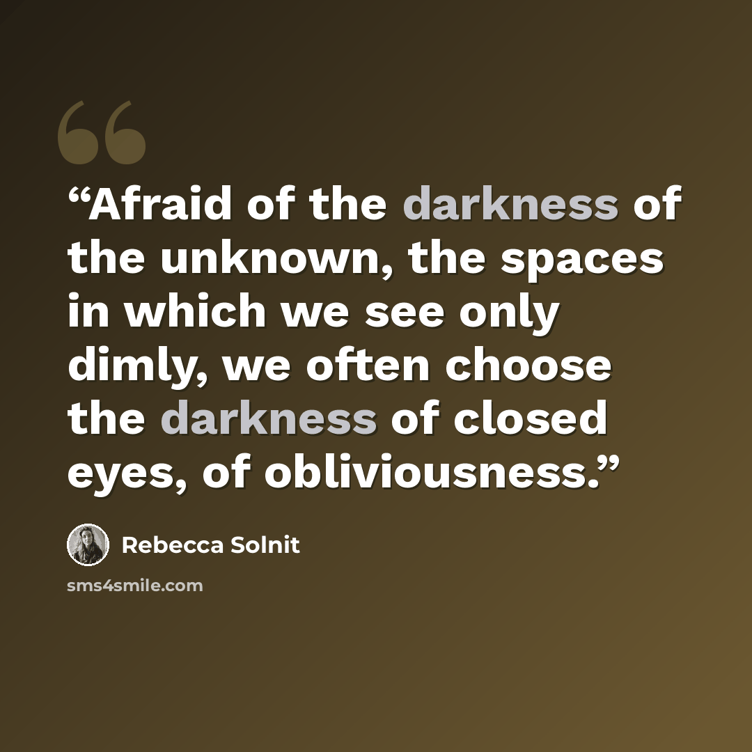 “Afraid of the darkness of the unknown, the spaces in which we see only dimly, we often choose the darkness of closed eyes, of obliviousness.” quote by Rebecca Solnit