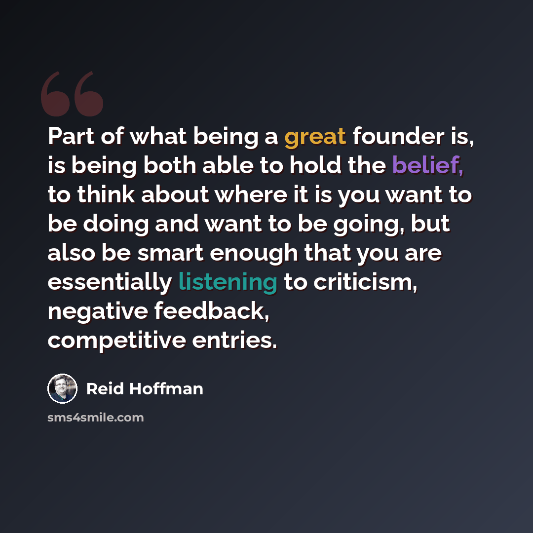 “Part of what being a great founder is, is being both able to hold the belief, to think about where it is you want to be doing and want to be going, but also be smart enough that you are essentially listening to criticism, negative feedback, competitive entries.” quote by Reid Hoffman