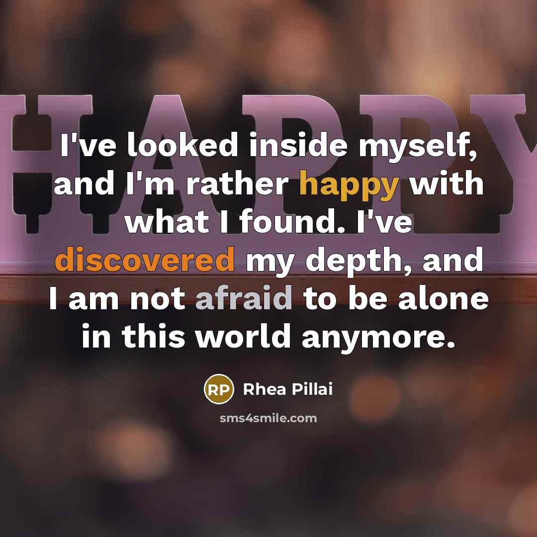 “I've looked inside myself, and I'm rather happy with what I found. I've discovered my depth, and I am not afraid to be alone in this world anymore.” quote by Rhea Pillai