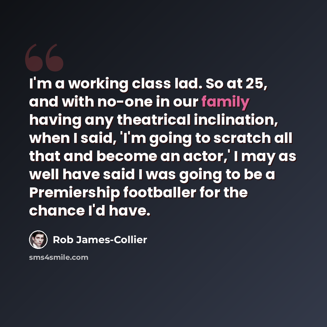 “I'm a working class lad. So at 25, and with no-one in our family having any theatrical inclination, when I said, 'I'm going to scratch all that and become an actor,' I may as well have said I was going to be a Premiership footballer for the chance I'd have.” quote by Rob James-Collier
