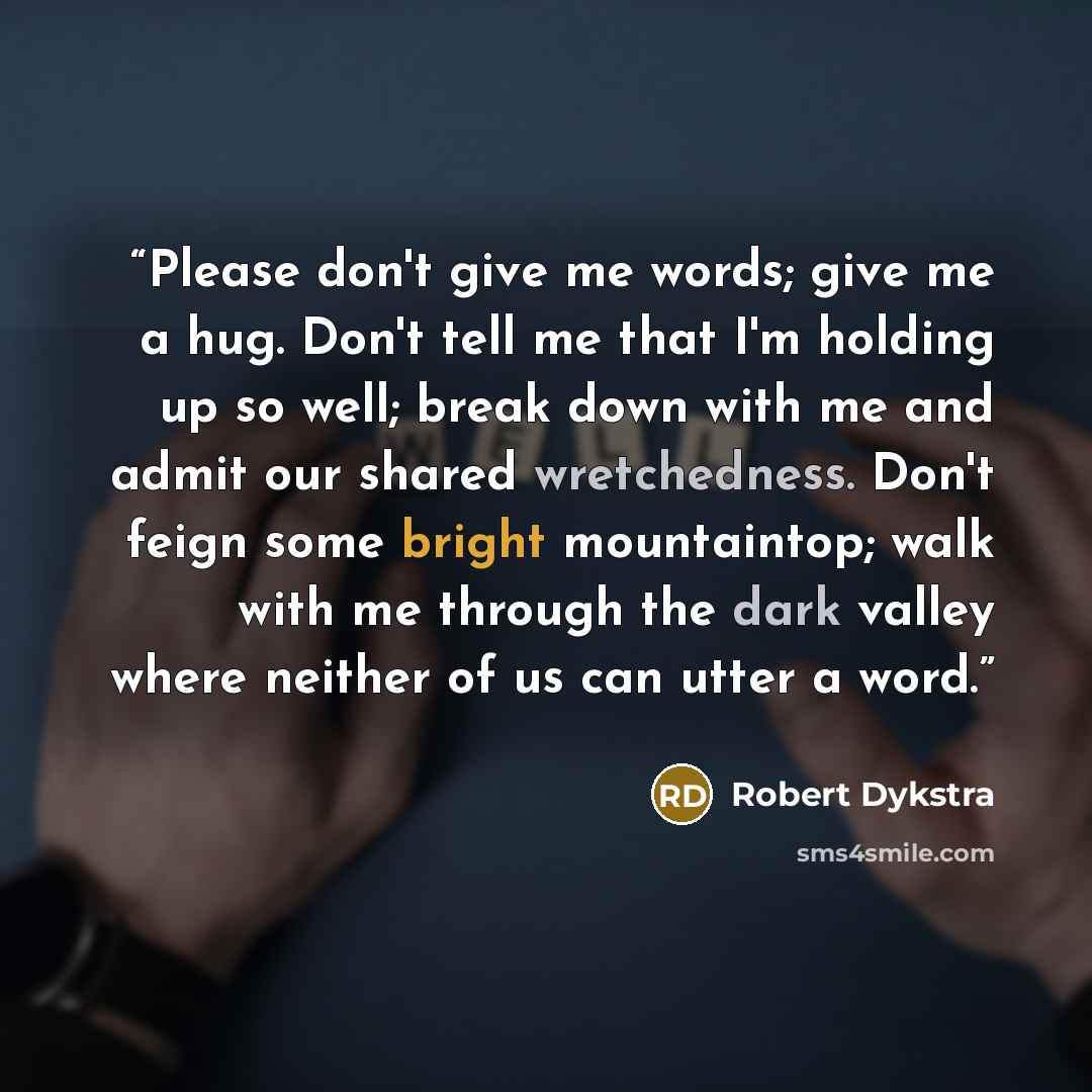 “Please don't give me words; give me a hug. Don't tell me that I'm holding up so well; break down with me and admit our shared wretchedness. Don't feign some bright mountaintop; walk with me through the dark valley where neither of us can utter a word.” quote by Robert Dykstra