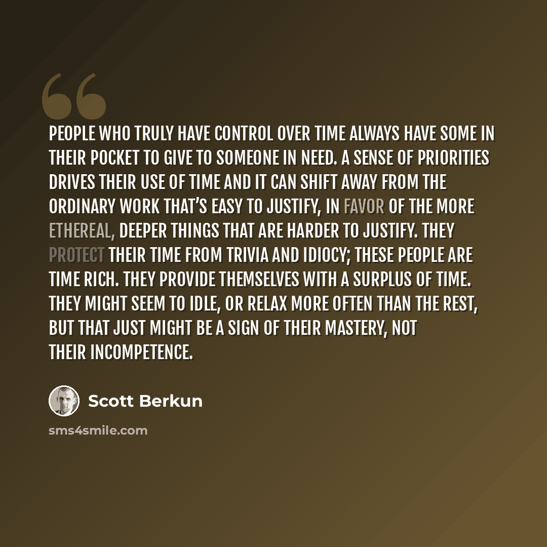 “People who truly have control over time always have some in their pocket to give to someone in need. A sense of priorities drives their use of time and it can shift away from the ordinary work that’s easy to justify, in favor of the more ethereal, deeper things that are harder to justify. They…” quote by Scott Berkun