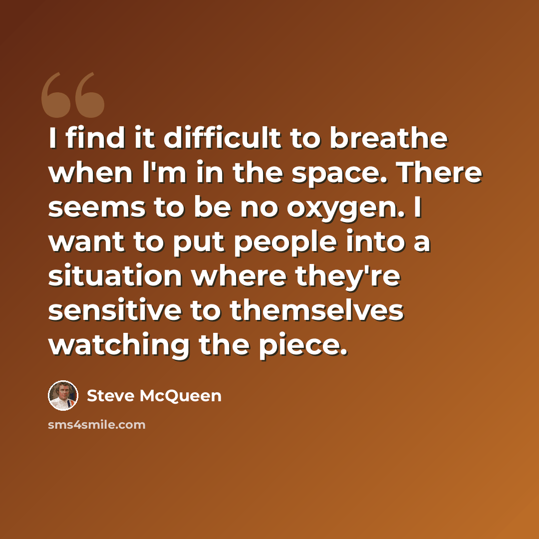 “I find it difficult to breathe when l'm in the space. There seems to be no oxygen. I want to put people into a situation where they're sensitive to themselves watching the piece.” quote by Steve McQueen